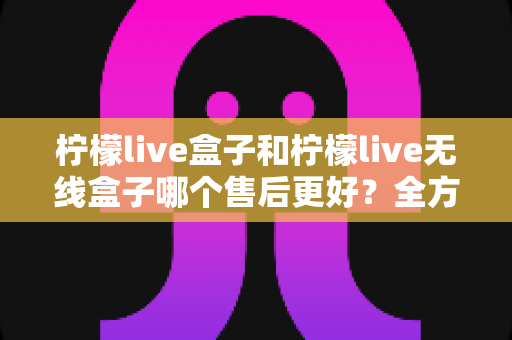 柠檬live盒子和柠檬live无线盒子哪个售后更好？全方位售后服务对比评测，帮你选对盒子不踩坑