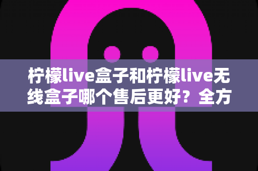 柠檬live盒子和柠檬live无线盒子哪个售后更好？全方位售后服务对比评测，帮你选对盒子不踩坑