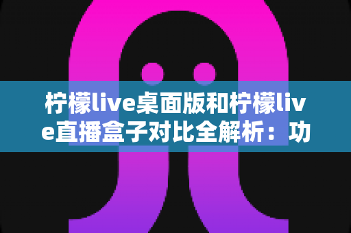 柠檬live桌面版和柠檬live直播盒子对比全解析:功能、部署与适用场景一网打尽,助你选出最合适的直播利器 柠檬live桌面版和柠檬live直播盒子对比全解析:功能、部署与适用场景一网打尽,助你选出最合适的直播利器