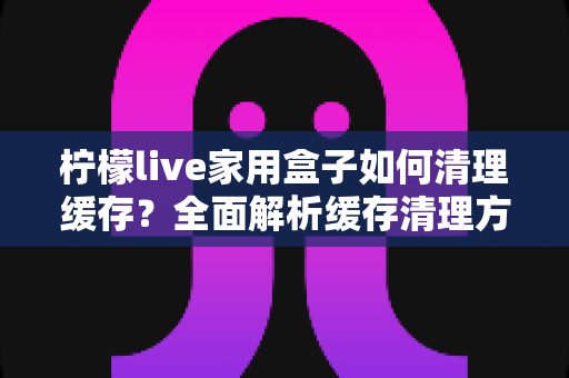 柠檬live家用盒子如何清理缓存?全面解析缓存清理方法与保养技巧 柠檬live家用盒子如何清理缓存?全面解析缓存清理方法与保养技巧