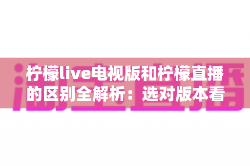 柠檬live电视版和柠檬直播的区别全解析：选对版本看直播更畅快