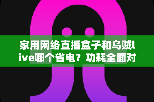 家用网络直播盒子和乌贼live哪个省电?功耗全面对比与省电选择指南 家用网络直播盒子和乌贼live哪个省电?功耗全面对比与省电选择指南