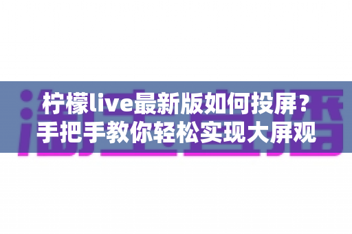 柠檬live最新版如何投屏？手把手教你轻松实现大屏观看的完整攻略