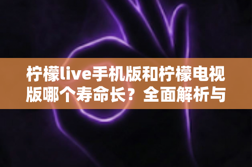 柠檬live手机版和柠檬电视版哪个寿命长？全面解析与深度对比指南