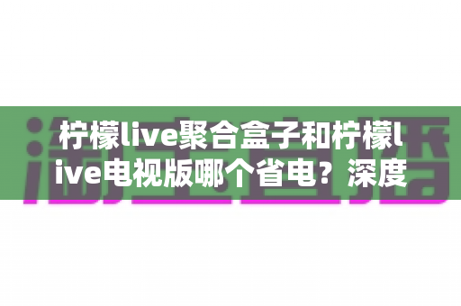柠檬live聚合盒子和柠檬live电视版哪个省电？深度解析功耗差异与实用省电指南