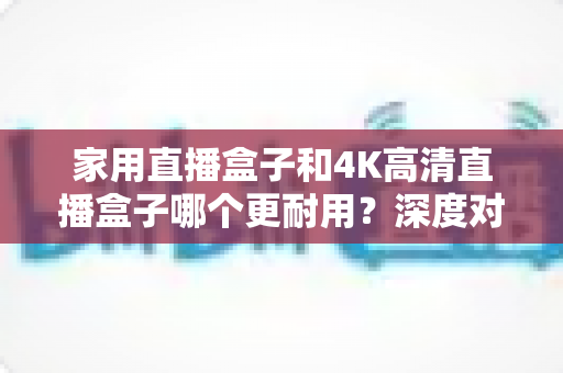 家用直播盒子和4K高清直播盒子哪个更耐用？深度对比分析与选购全攻略