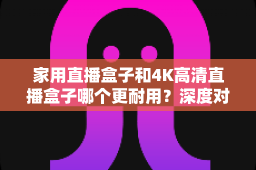 家用直播盒子和4K高清直播盒子哪个更耐用？深度对比分析与选购全攻略