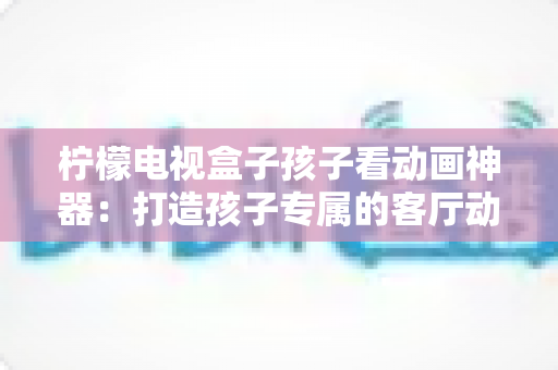 柠檬电视盒子孩子看动画神器:打造孩子专属的客厅动画影院,家长更安心的观影新选择 柠檬电视盒子孩子看动画神器:打造孩子专属的客厅动画影院,家长更安心的观影新选择