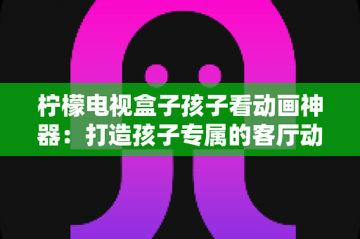 柠檬电视盒子孩子看动画神器:打造孩子专属的客厅动画影院,家长更安心的观影新选择 柠檬电视盒子孩子看动画神器:打造孩子专属的客厅动画影院,家长更安心的观影新选择