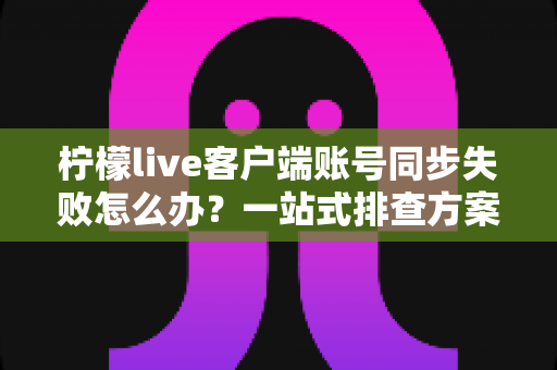 柠檬live客户端账号同步失败怎么办?一站式排查方案与实用解决技巧全解析 柠檬live客户端账号同步失败怎么办?一站式排查方案与实用解决技巧全解析