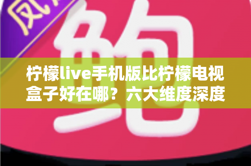 柠檬live手机版比柠檬电视盒子好在哪？六大维度深度对比，帮你找到更省心的观影方案