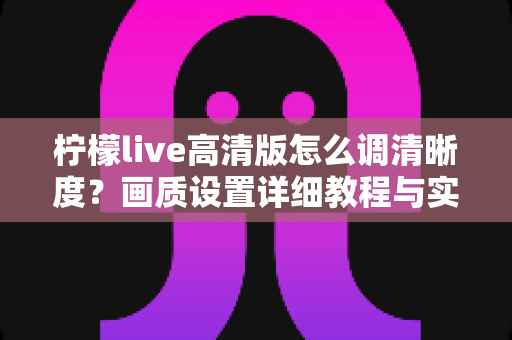 柠檬live高清版怎么调清晰度？画质设置详细教程与实用技巧全解析