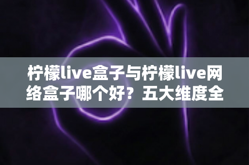 柠檬live盒子与柠檬live网络盒子哪个好？五大维度全面对比，帮你选出最适合的家庭观影方案