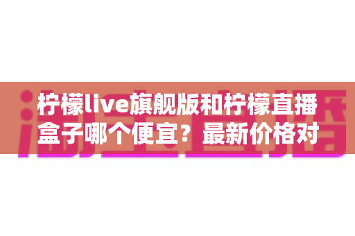 柠檬live旗舰版和柠檬直播盒子哪个便宜？最新价格对比与省钱选购全指南