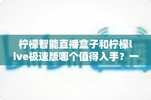 柠檬智能直播盒子和柠檬live极速版哪个值得入手？一篇讲透选购逻辑的深度对比指南