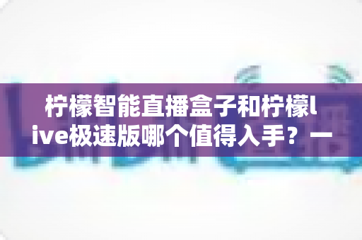 柠檬智能直播盒子和柠檬live极速版哪个值得入手？一篇讲透选购逻辑的深度对比指南