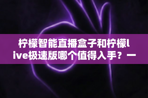 柠檬智能直播盒子和柠檬live极速版哪个值得入手？一篇讲透选购逻辑的深度对比指南