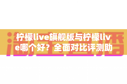 柠檬live旗舰版与柠檬live哪个好？全面对比评测助你选择最适合的版本