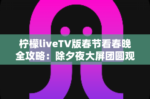 柠檬liveTV版春节看春晚全攻略：除夕夜大屏团圆观影的实用指南