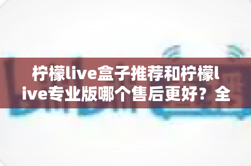 柠檬live盒子推荐和柠檬live专业版哪个售后更好?全方位售后对比与选购避坑指南 柠檬live盒子推荐和柠檬live专业版哪个售后更好?全方位售后对比与选购避坑指南