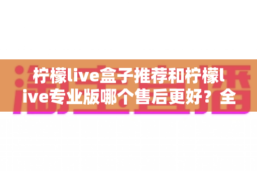 柠檬live盒子推荐和柠檬live专业版哪个售后更好?全方位售后对比与选购避坑指南 柠檬live盒子推荐和柠檬live专业版哪个售后更好?全方位售后对比与选购避坑指南