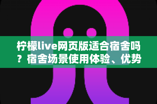 柠檬live网页版适合宿舍吗？宿舍场景使用体验、优势与注意事项全面解析