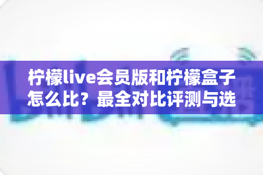 柠檬live会员版和柠檬盒子怎么比？最全对比评测与选购指南一读就懂