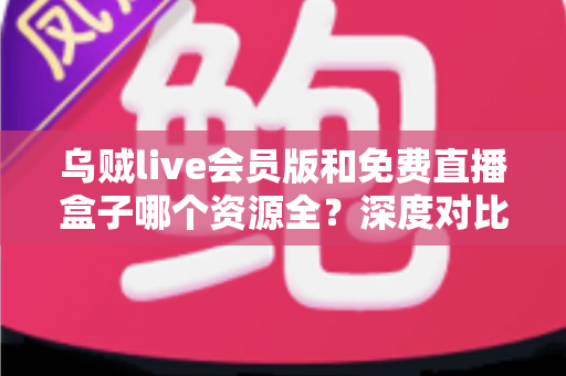 乌贼live会员版和免费直播盒子哪个资源全？深度对比评测与选择指南