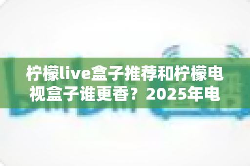 柠檬live盒子推荐和柠檬电视盒子谁更香？2025年电视盒子深度选购指南