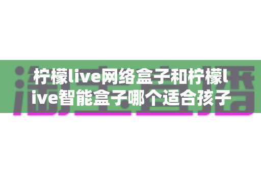 柠檬live网络盒子和柠檬live智能盒子哪个适合孩子?家长必看的选购指南与深度对比 柠檬live网络盒子和柠檬live智能盒子哪个适合孩子?家长必看的选购指南与深度对比