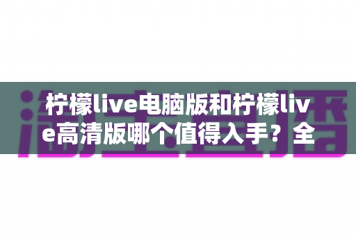 柠檬live电脑版和柠檬live高清版哪个值得入手？全方位对比解析帮你轻松做决定