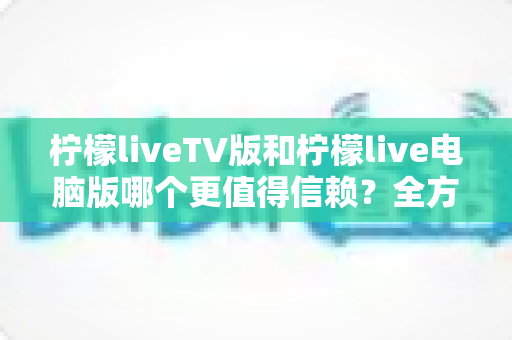 柠檬liveTV版和柠檬live电脑版哪个更值得信赖？全方位对比分析帮你做出明智选择