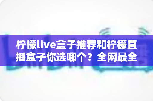 柠檬live盒子推荐和柠檬直播盒子你选哪个？全网最全选购对比指南，看完不再纠结！