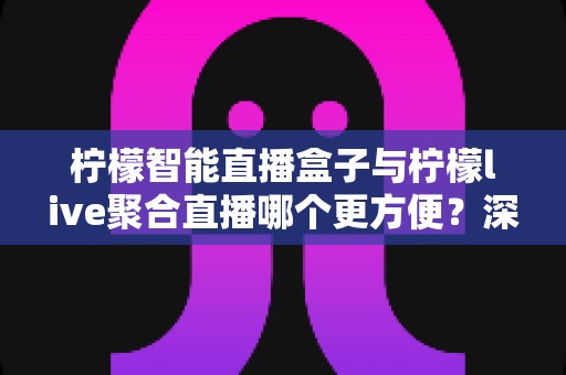 柠檬智能直播盒子与柠檬live聚合直播哪个更方便？深度对比评测帮你一次选对直播神器