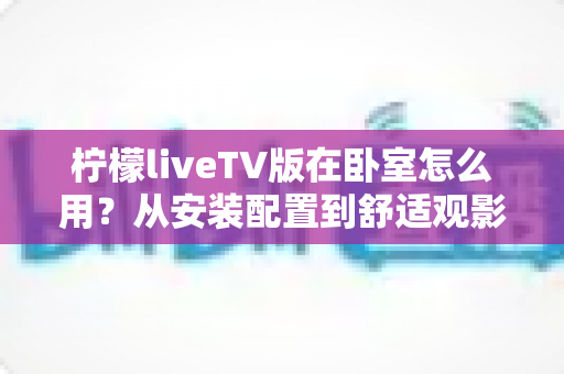 柠檬liveTV版在卧室怎么用？从安装配置到舒适观影的一站式实用指南