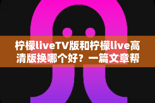 柠檬liveTV版和柠檬live高清版换哪个好？一篇文章帮你彻底选对版本不踩坑