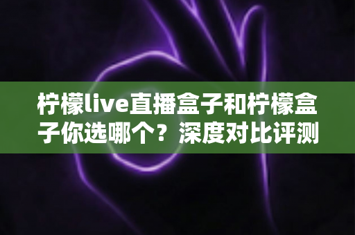 柠檬live直播盒子和柠檬盒子你选哪个？深度对比评测帮你找到最适合的客厅观影神器