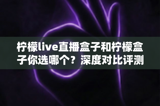 柠檬live直播盒子和柠檬盒子你选哪个？深度对比评测帮你找到最适合的客厅观影神器
