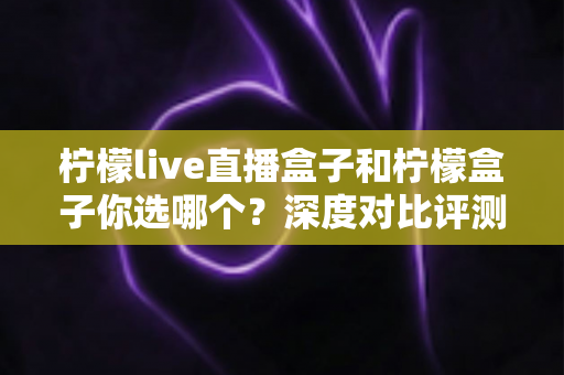 柠檬live直播盒子和柠檬盒子你选哪个？深度对比评测帮你找到最适合的客厅观影神器