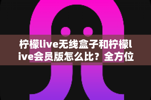 柠檬live无线盒子和柠檬live会员版怎么比？全方位深度对比解析，帮你选对不花冤枉钱