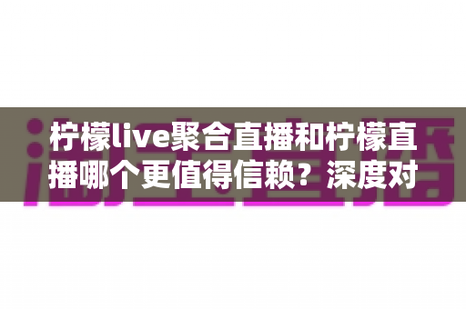 柠檬live聚合直播和柠檬直播哪个更值得信赖？深度对比分析与选择指南