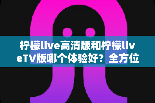 柠檬live高清版和柠檬liveTV版哪个体验好?全方位深度对比助你选出最适合的版本 柠檬live高清版和柠檬liveTV版哪个体验好?全方位深度对比助你选出最适合的版本