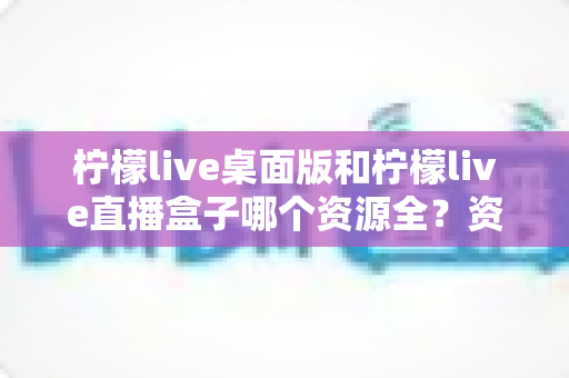 柠檬live桌面版和柠檬live直播盒子哪个资源全?资源对比深度解析与选择指南 柠檬live桌面版和柠檬live直播盒子哪个资源全?资源对比深度解析与选择指南
