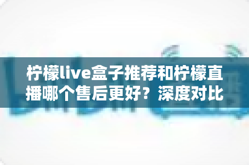 柠檬live盒子推荐和柠檬直播哪个售后更好？深度对比两大产品的售后服务，帮你做出明智选择