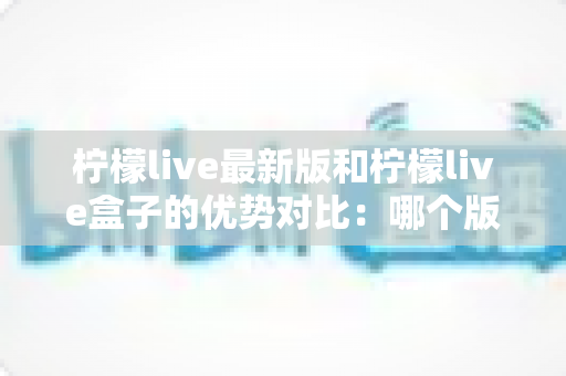 柠檬live最新版和柠檬live盒子的优势对比：哪个版本更适合你？一文读懂两大版本的核心差异