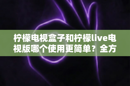 柠檬电视盒子和柠檬live电视版哪个使用更简单？全方位对比帮你找到最省心的观影方案