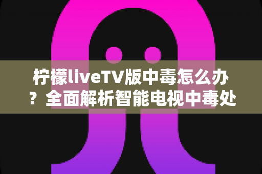 柠檬liveTV版中毒怎么办？全面解析智能电视中毒处理方法与安全防护全攻略