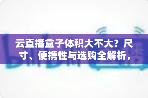 云直播盒子体积大不大？尺寸、便携性与选购全解析，看完再买不踩坑