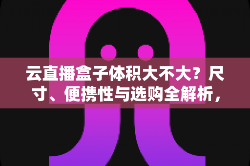 云直播盒子体积大不大？尺寸、便携性与选购全解析，看完再买不踩坑