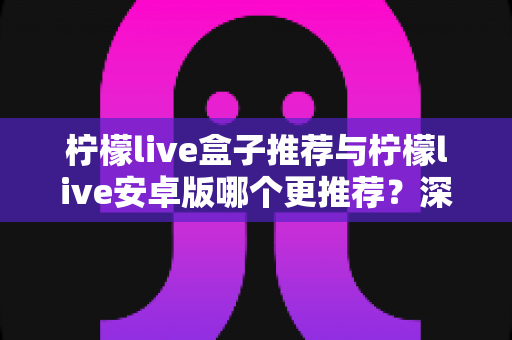 柠檬live盒子推荐与柠檬live安卓版哪个更推荐？深度对比解析助你轻松选对版本